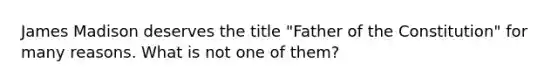 James Madison deserves the title "Father of the Constitution" for many reasons. What is not one of them?