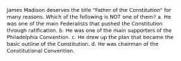 James Madison deserves the title "Father of the Constitution" for many reasons. Which of the following is NOT one of them? a. He was one of the main Federalists that pushed the Constitution through ratification. b. He was one of the main supporters of the Philadelphia Convention. c. He drew up the plan that became the basic outline of the Constitution. d. He was chairman of the Constitutional Convention.