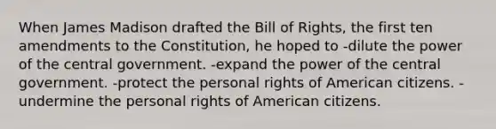 When James Madison drafted the Bill of Rights, the first ten amendments to the Constitution, he hoped to -dilute the power of the central government. -expand the power of the central government. -protect the personal rights of American citizens. -undermine the personal rights of American citizens.