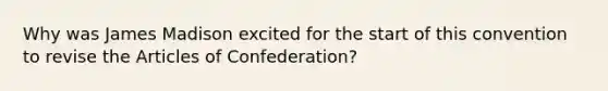 Why was James Madison excited for the start of this convention to revise the Articles of Confederation?