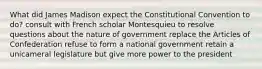 What did James Madison expect the Constitutional Convention to do? consult with French scholar Montesquieu to resolve questions about the nature of government replace the Articles of Confederation refuse to form a national government retain a unicameral legislature but give more power to the president