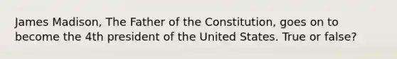 James Madison, The Father of the Constitution, goes on to become the 4th president of the United States. True or false?