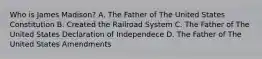 Who is James Madison? A. The Father of The United States Constitution B. Created the Railroad System C. The Father of The United States Declaration of Independece D. The Father of The United States Amendments