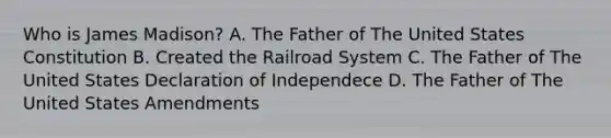 Who is James Madison? A. The Father of The United States Constitution B. Created the Railroad System C. The Father of The United States Declaration of Independece D. The Father of The United States Amendments