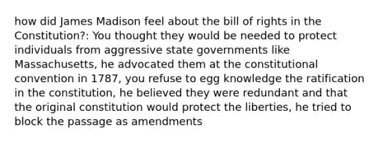 how did James Madison feel about the bill of rights in the Constitution?: You thought they would be needed to protect individuals from aggressive state governments like Massachusetts, he advocated them at the constitutional convention in 1787, you refuse to egg knowledge the ratification in the constitution, he believed they were redundant and that the original constitution would protect the liberties, he tried to block the passage as amendments