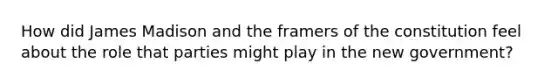 How did James Madison and the framers of the constitution feel about the role that parties might play in the new government?
