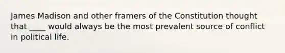 James Madison and other framers of the Constitution thought that ____ would always be the most prevalent source of conflict in political life.