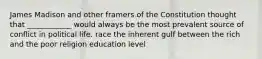 James Madison and other framers of the Constitution thought that ____________ would always be the most prevalent source of conflict in political life. race the inherent gulf between the rich and the poor religion education level