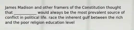 James Madison and other framers of the Constitution thought that ____________ would always be the most prevalent source of conflict in political life. race the inherent gulf between the rich and the poor religion education level