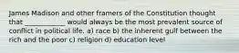 James Madison and other framers of the Constitution thought that ____________ would always be the most prevalent source of conflict in political life. a) race b) the inherent gulf between the rich and the poor c) religion d) education level