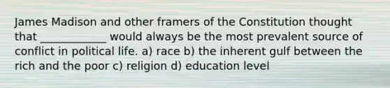 James Madison and other framers of the Constitution thought that ____________ would always be the most prevalent source of conflict in political life. a) race b) the inherent gulf between the rich and the poor c) religion d) education level