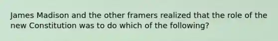 James Madison and the other framers realized that the role of the new Constitution was to do which of the following?