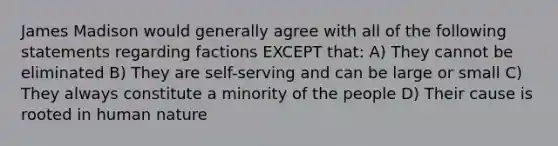 James Madison would generally agree with all of the following statements regarding factions EXCEPT that: A) They cannot be eliminated B) They are self-serving and can be large or small C) They always constitute a minority of the people D) Their cause is rooted in human nature