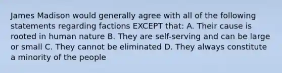 James Madison would generally agree with all of the following statements regarding factions EXCEPT that: A. Their cause is rooted in human nature B. They are self-serving and can be large or small C. They cannot be eliminated D. They always constitute a minority of the people