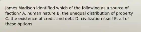 James Madison identified which of the following as a source of faction? A. human nature B. the unequal distribution of property C. the existence of credit and debt D. civilization itself E. all of these options