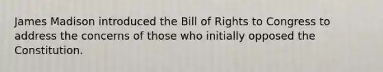 James Madison introduced the Bill of Rights to Congress to address the concerns of those who initially opposed the Constitution.