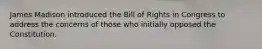 James Madison introduced the Bill of Rights in Congress to address the concerns of those who initially opposed the Constitution.