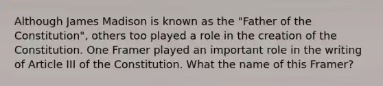 Although James Madison is known as the "Father of the Constitution", others too played a role in the creation of the Constitution. One Framer played an important role in the writing of Article III of the Constitution. What the name of this Framer?