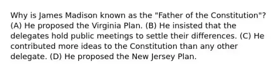 Why is James Madison known as the "Father of the Constitution"? (A) He proposed the Virginia Plan. (B) He insisted that the delegates hold public meetings to settle their differences. (C) He contributed more ideas to the Constitution than any other delegate. (D) He proposed the New Jersey Plan.