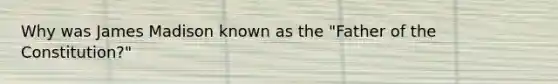 Why was James Madison known as the "Father of the Constitution?"