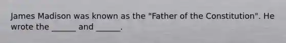 James Madison was known as the "Father of the Constitution". He wrote the ______ and ______.