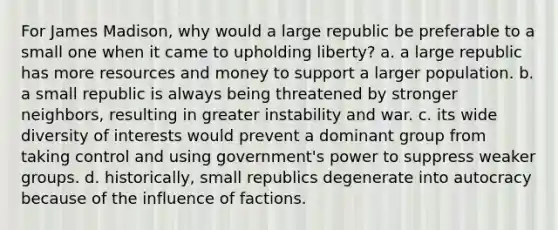 For James Madison, why would a large republic be preferable to a small one when it came to upholding liberty? a. a large republic has more resources and money to support a larger population. b. a small republic is always being threatened by stronger neighbors, resulting in greater instability and war. c. its wide diversity of interests would prevent a dominant group from taking control and using government's power to suppress weaker groups. d. historically, small republics degenerate into autocracy because of the influence of factions.