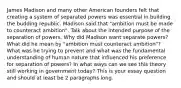 James Madison and many other American founders felt that creating a system of separated powers was essential in building the budding republic. Madison said that "ambition must be made to counteract ambition". Talk about the intended purpose of the separation of powers. Why did Madison want separate powers? What did he mean by "ambition must counteract ambition"? What was he trying to prevent and what was the fundamental understanding of human nature that influenced his preference for separation of powers? In what ways can we see this theory still working in government today? This is your essay question and should at least be 2 paragraphs long.