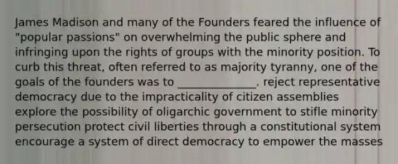 James Madison and many of the Founders feared the influence of "popular passions" on overwhelming the public sphere and infringing upon the rights of groups with the minority position. To curb this threat, often referred to as majority tyranny, one of the goals of the founders was to ______________. reject representative democracy due to the impracticality of citizen assemblies explore the possibility of oligarchic government to stifle minority persecution protect civil liberties through a constitutional system encourage a system of direct democracy to empower the masses