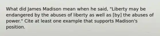 What did James Madison mean when he said, "Liberty may be endangered by the abuses of liberty as well as [by] the abuses of power." Cite at least one example that supports Madison's position.