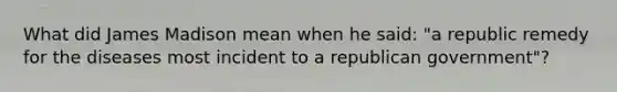 What did James Madison mean when he said: "a republic remedy for the diseases most incident to a republican government"?