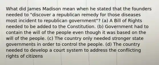 What did James Madison mean when he stated that the founders needed to "discover a republican remedy for those diseases most incident to republican government"? (a) A Bill of Rights needed to be added to the Constitution. (b) Government had to contain the will of the people even though it was based on the will of the people. (c) The country only needed stronger state governments in order to control the people. (d) The country needed to develop a court system to address the conflicting rights of citizens