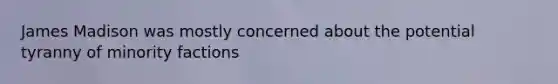 James Madison was mostly concerned about the potential tyranny of minority factions