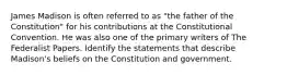 James Madison is often referred to as "the father of the Constitution" for his contributions at the Constitutional Convention. He was also one of the primary writers of The Federalist Papers. Identify the statements that describe Madison's beliefs on the Constitution and government.