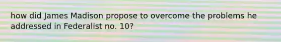 how did James Madison propose to overcome the problems he addressed in Federalist no. 10?