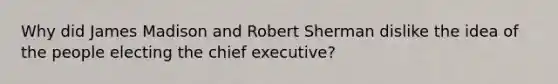 Why did James Madison and Robert Sherman dislike the idea of the people electing the chief executive?