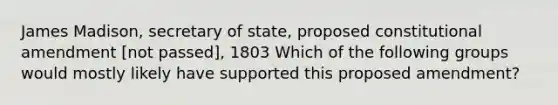 James Madison, secretary of state, proposed constitutional amendment [not passed], 1803 Which of the following groups would mostly likely have supported this proposed amendment?