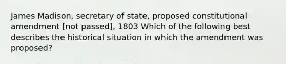 James Madison, secretary of state, proposed constitutional amendment [not passed], 1803 Which of the following best describes the historical situation in which the amendment was proposed?