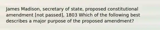 James Madison, secretary of state, proposed constitutional amendment [not passed], 1803 Which of the following best describes a major purpose of the proposed amendment?