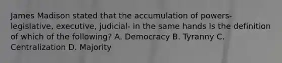 James Madison stated that the accumulation of powers- legislative, executive, judicial- in the same hands Is the definition of which of the following? A. Democracy B. Tyranny C. Centralization D. Majority