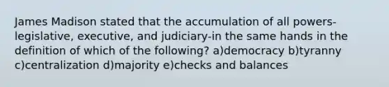 James Madison stated that the accumulation of all powers-legislative, executive, and judiciary-in the same hands in the definition of which of the following? a)democracy b)tyranny c)centralization d)majority e)checks and balances