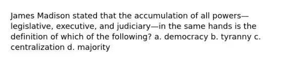 James Madison stated that the accumulation of all powers—legislative, executive, and judiciary—in the same hands is the definition of which of the following? a. democracy b. tyranny c. centralization d. majority