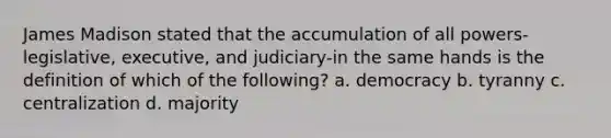 James Madison stated that the accumulation of all powers-legislative, executive, and judiciary-in the same hands is the definition of which of the following? a. democracy b. tyranny c. centralization d. majority