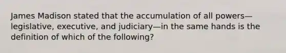 James Madison stated that the accumulation of all powers—legislative, executive, and judiciary—in the same hands is the definition of which of the following?