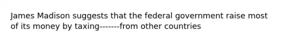 James Madison suggests that the federal government raise most of its money by taxing-------from other countries