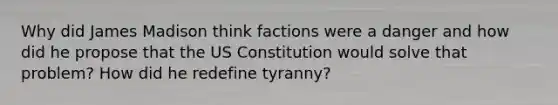 Why did James Madison think factions were a danger and how did he propose that the US Constitution would solve that problem? How did he redefine tyranny?