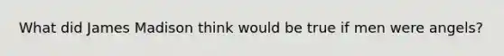 What did James Madison think would be true if men were angels?