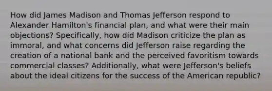 How did James Madison and Thomas Jefferson respond to Alexander Hamilton's financial plan, and what were their main objections? Specifically, how did Madison criticize the plan as immoral, and what concerns did Jefferson raise regarding the creation of a national bank and the perceived favoritism towards commercial classes? Additionally, what were Jefferson's beliefs about the ideal citizens for the success of the American republic?