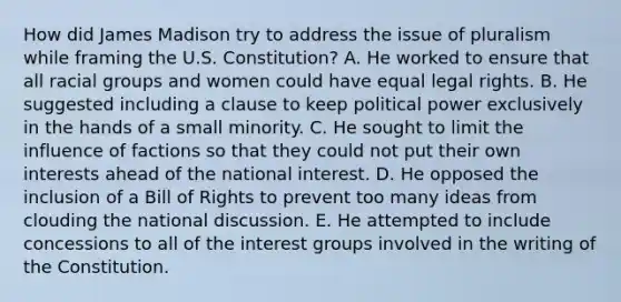 How did James Madison try to address the issue of pluralism while framing the U.S. Constitution? A. He worked to ensure that all racial groups and women could have equal legal rights. B. He suggested including a clause to keep political power exclusively in the hands of a small minority. C. He sought to limit the influence of factions so that they could not put their own interests ahead of the national interest. D. He opposed the inclusion of a Bill of Rights to prevent too many ideas from clouding the national discussion. E. He attempted to include concessions to all of the interest groups involved in the writing of the Constitution.