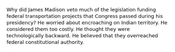 Why did James Madison veto much of the legislation funding federal transportation projects that Congress passed during his presidency? He worried about encroaching on Indian territory. He considered them too costly. He thought they were technologically backward. He believed that they overreached federal constitutional authority.