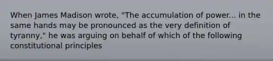 When James Madison wrote, "The accumulation of power... in the same hands may be pronounced as the very definition of tyranny," he was arguing on behalf of which of the following constitutional principles